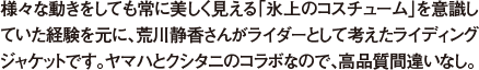 様々な動きをしても常に美しく見える「氷上のコスチューム」を意識していた経験を元に、荒川静香さんがライダーとして考えたライディングジャケットです。ヤマハとクシタニのコラボなので、高品質間違いなし。