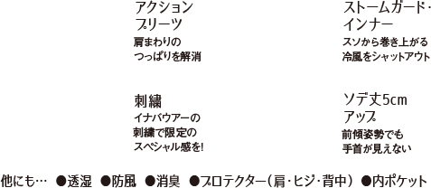 他にも… ●透湿 ●防風 ●消臭 ●プロテクター（肩・ヒジ・背中） ●内ポケット