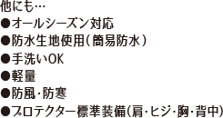 他にも…●オールシーズン対応●防水生地使用(簡易防水)●手洗いOK●軽量●防風・防寒●プロテクター標準装備(肩・ヒジ・胸・背中)