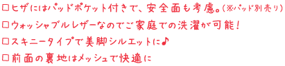 □ヒザにはパッドポケット付きで、安全面も考慮。（※パッド別売り） □ウォッシャブルレザーなのでご家庭での洗濯が可能！ □スキニータイプで美脚シルエットに♪ □前面の裏地はメッシュで快適に